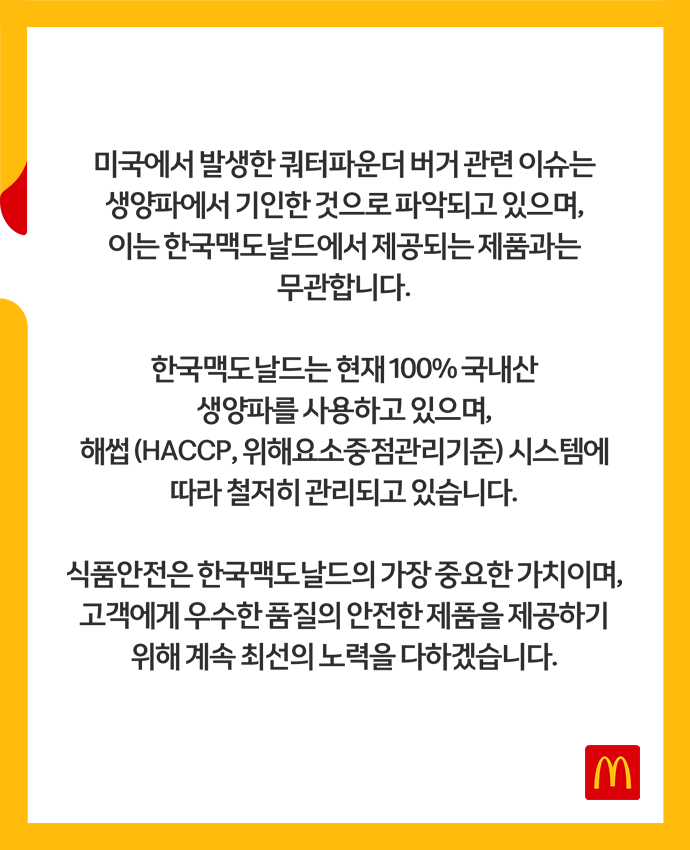 고객 안내문_미국에서 발생한 쿼터파운더 치즈 버거 관련 이슈는 생양파에서 기인한 것으로 파악하고 있으며, 이는 한국맥도날드에서 제공되는 제품과는 무관합니다. 한국맥도날드는 현재 100% 국내산 생양파를 사용하고 있으며 해썹 시스템에 따라 철저히 관리되고 있습니다.